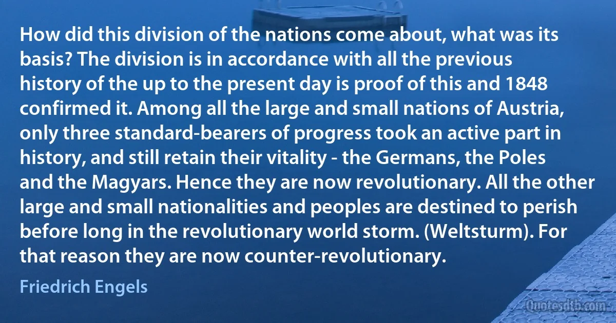 How did this division of the nations come about, what was its basis? The division is in accordance with all the previous history of the up to the present day is proof of this and 1848 confirmed it. Among all the large and small nations of Austria, only three standard-bearers of progress took an active part in history, and still retain their vitality - the Germans, the Poles and the Magyars. Hence they are now revolutionary. All the other large and small nationalities and peoples are destined to perish before long in the revolutionary world storm. (Weltsturm). For that reason they are now counter-revolutionary. (Friedrich Engels)