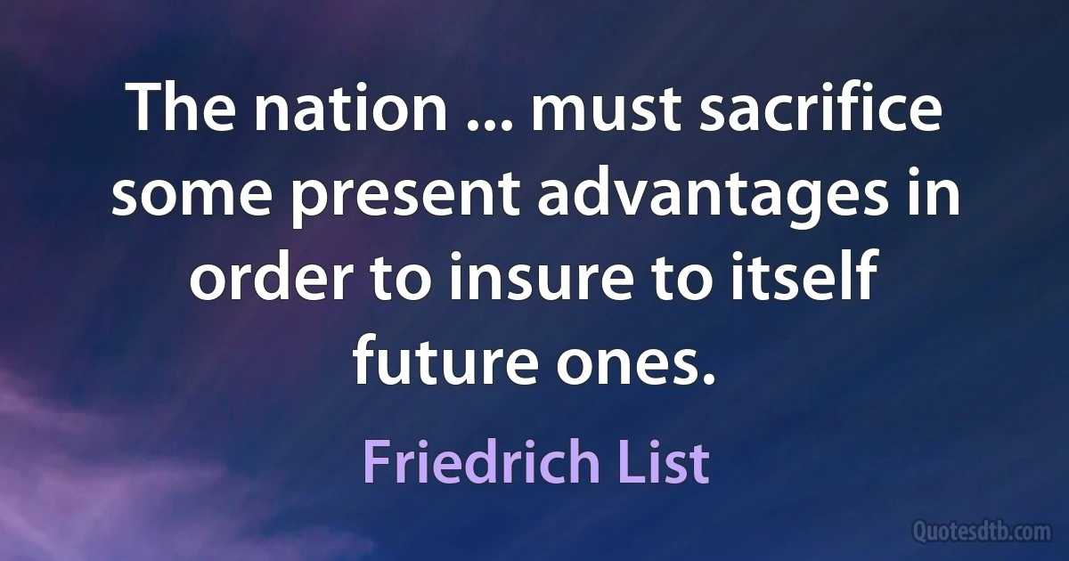 The nation ... must sacrifice some present advantages in order to insure to itself future ones. (Friedrich List)