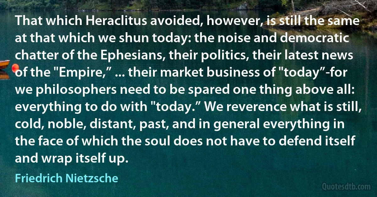 That which Heraclitus avoided, however, is still the same at that which we shun today: the noise and democratic chatter of the Ephesians, their politics, their latest news of the "Empire,” ... their market business of "today”-for we philosophers need to be spared one thing above all: everything to do with "today.” We reverence what is still, cold, noble, distant, past, and in general everything in the face of which the soul does not have to defend itself and wrap itself up. (Friedrich Nietzsche)