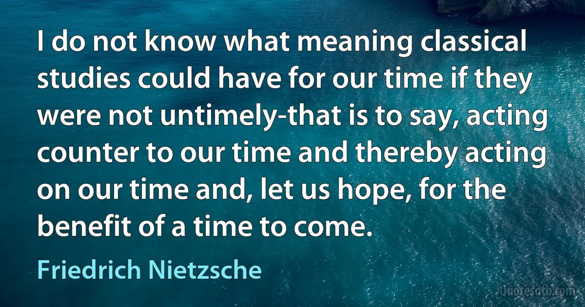 I do not know what meaning classical studies could have for our time if they were not untimely-that is to say, acting counter to our time and thereby acting on our time and, let us hope, for the benefit of a time to come. (Friedrich Nietzsche)