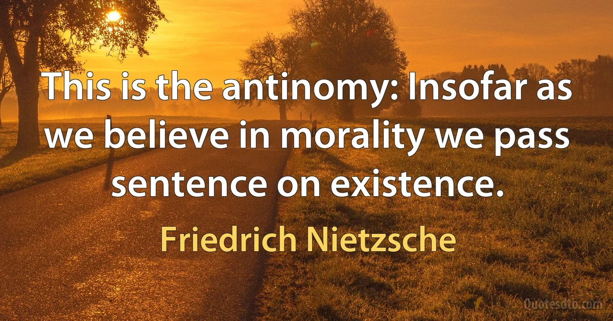 This is the antinomy: Insofar as we believe in morality we pass sentence on existence. (Friedrich Nietzsche)