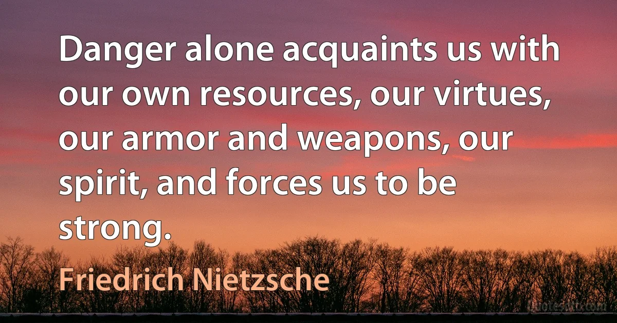 Danger alone acquaints us with our own resources, our virtues, our armor and weapons, our spirit, and forces us to be strong. (Friedrich Nietzsche)