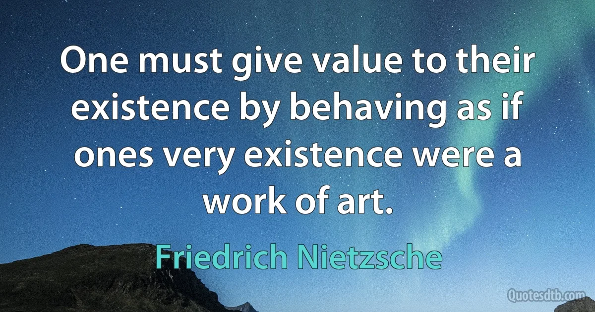 One must give value to their existence by behaving as if ones very existence were a work of art. (Friedrich Nietzsche)