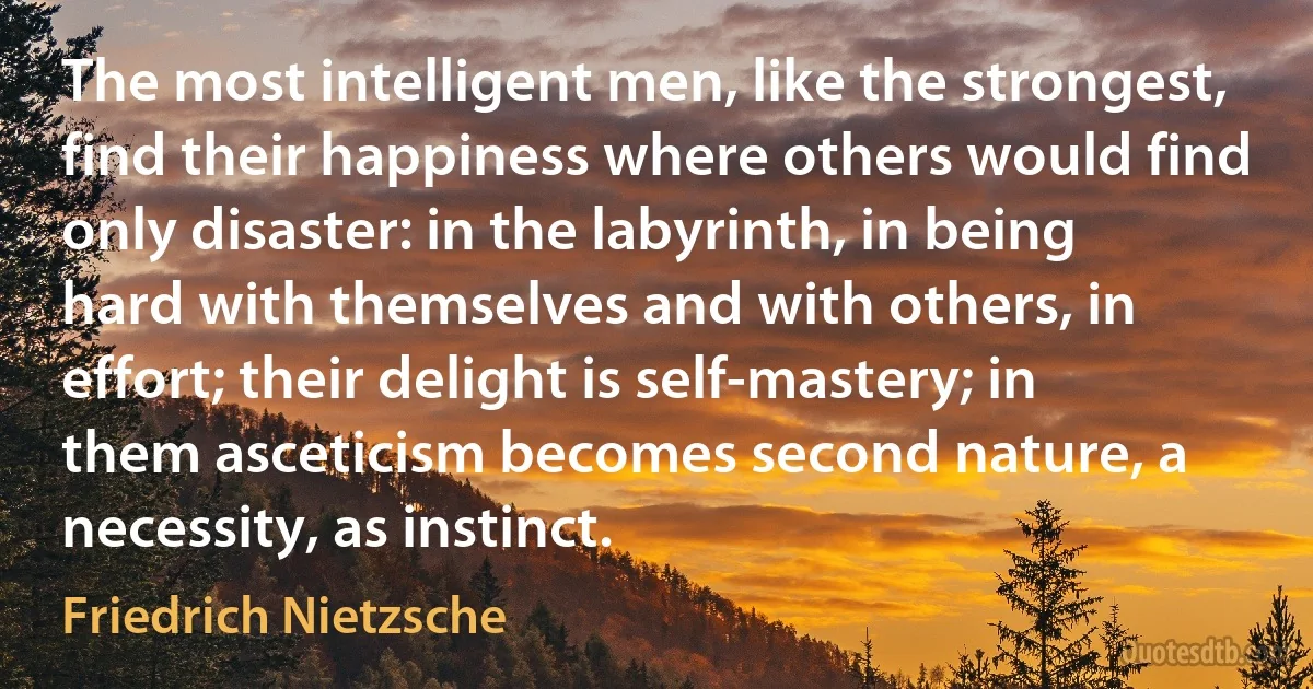 The most intelligent men, like the strongest, find their happiness where others would find only disaster: in the labyrinth, in being hard with themselves and with others, in effort; their delight is self-mastery; in them asceticism becomes second nature, a necessity, as instinct. (Friedrich Nietzsche)