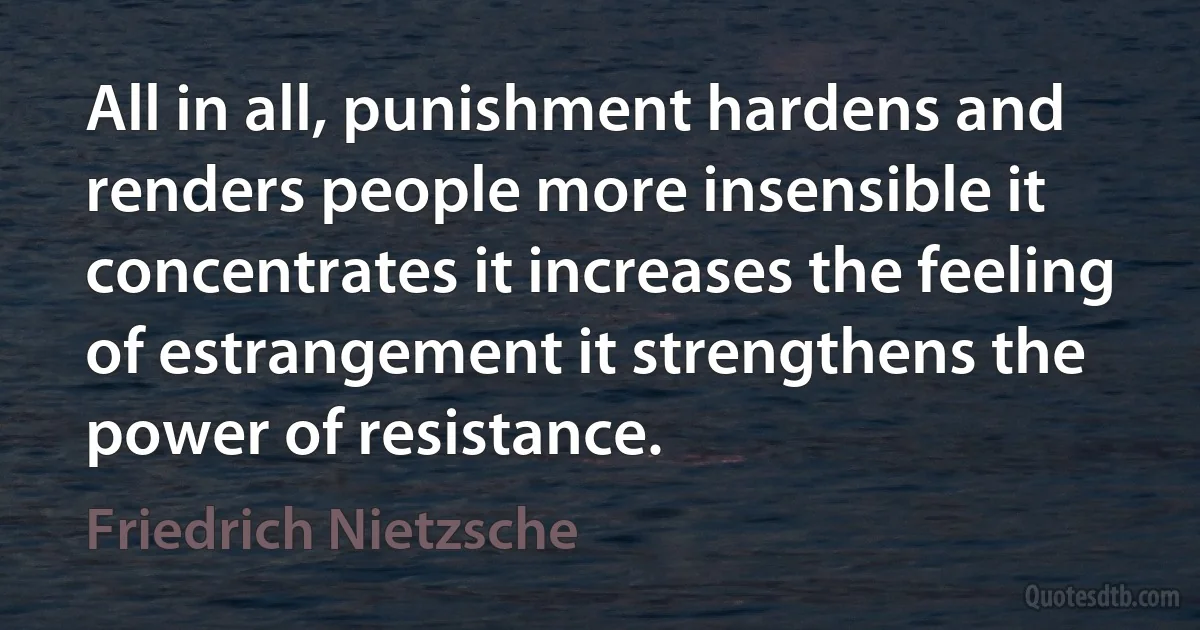 All in all, punishment hardens and renders people more insensible it concentrates it increases the feeling of estrangement it strengthens the power of resistance. (Friedrich Nietzsche)