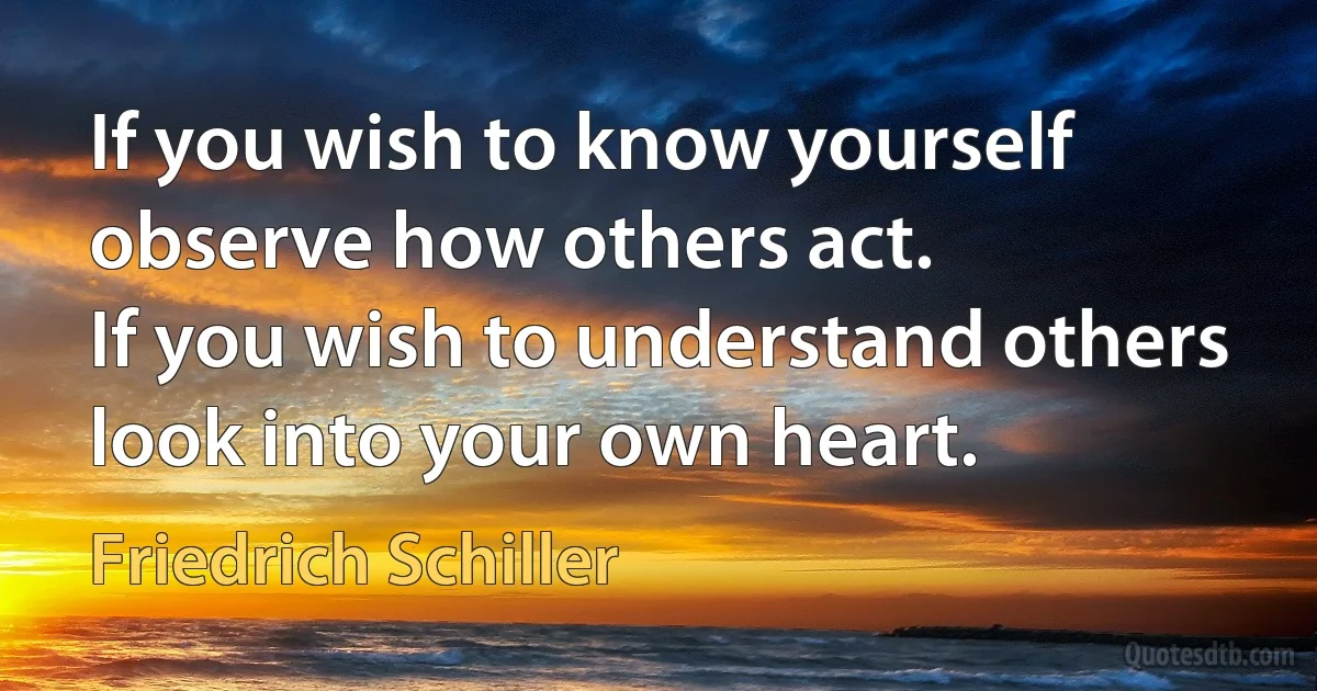 If you wish to know yourself observe how others act.
If you wish to understand others look into your own heart. (Friedrich Schiller)