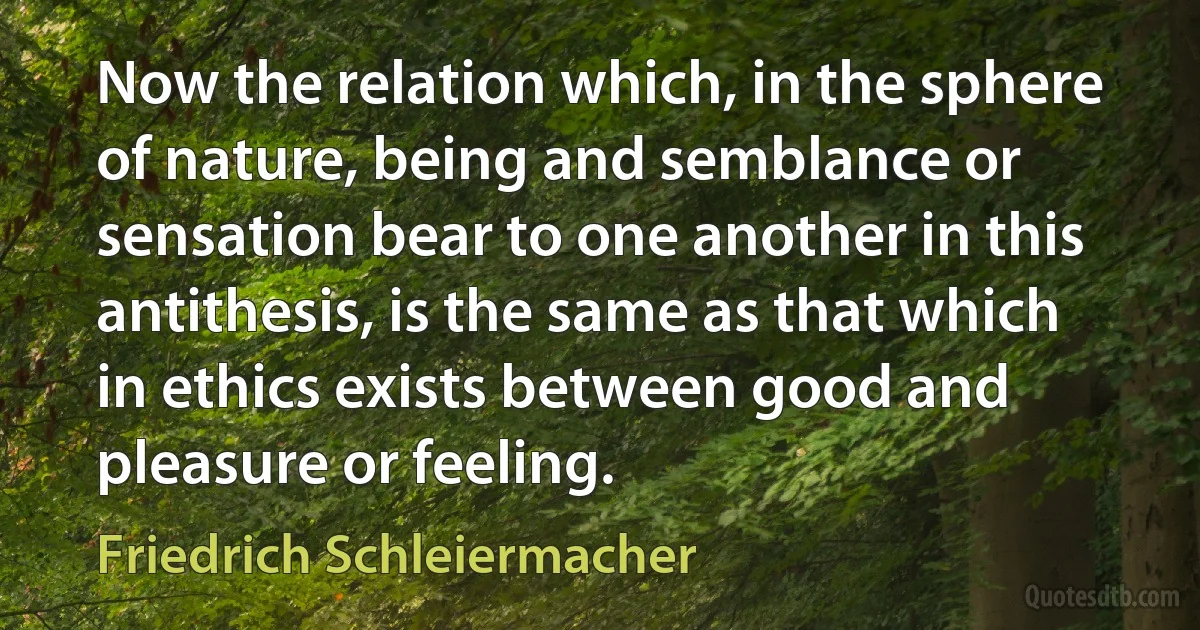 Now the relation which, in the sphere of nature, being and semblance or sensation bear to one another in this antithesis, is the same as that which in ethics exists between good and pleasure or feeling. (Friedrich Schleiermacher)