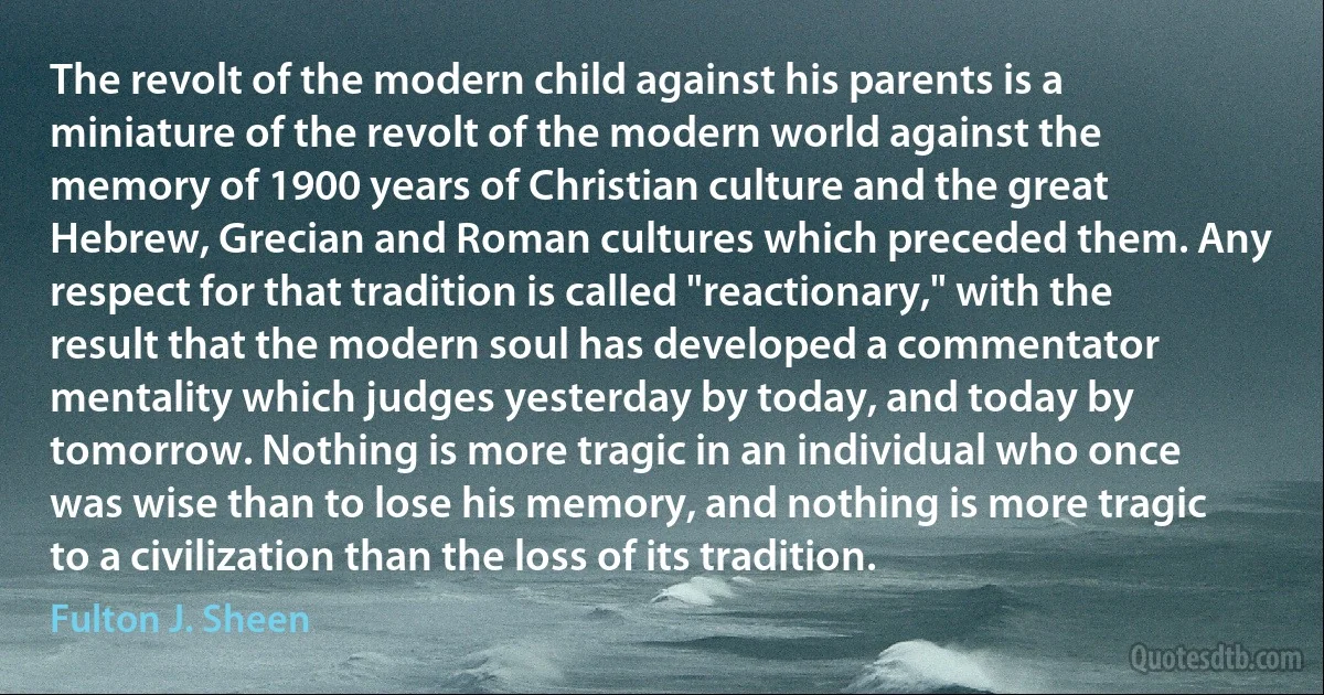 The revolt of the modern child against his parents is a miniature of the revolt of the modern world against the memory of 1900 years of Christian culture and the great Hebrew, Grecian and Roman cultures which preceded them. Any respect for that tradition is called "reactionary," with the result that the modern soul has developed a commentator mentality which judges yesterday by today, and today by tomorrow. Nothing is more tragic in an individual who once was wise than to lose his memory, and nothing is more tragic to a civilization than the loss of its tradition. (Fulton J. Sheen)