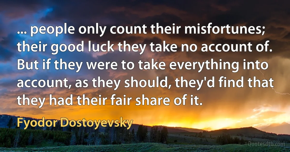 ... people only count their misfortunes; their good luck they take no account of. But if they were to take everything into account, as they should, they'd find that they had their fair share of it. (Fyodor Dostoyevsky)