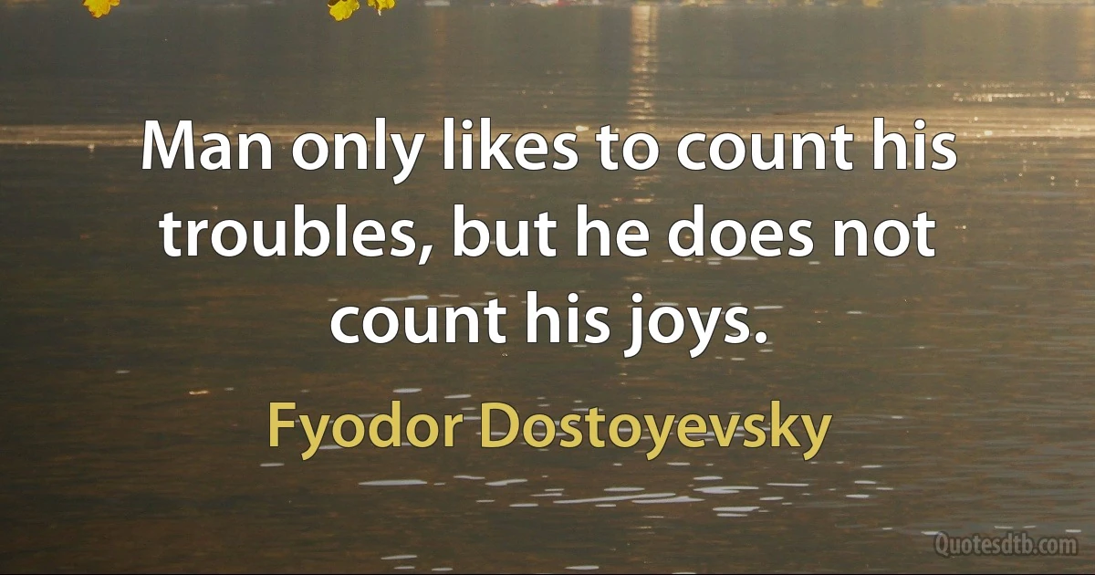 Man only likes to count his troubles, but he does not count his joys. (Fyodor Dostoyevsky)