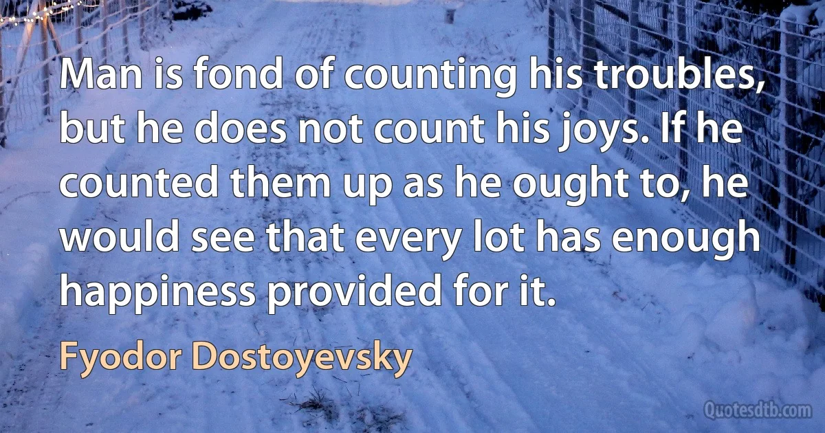 Man is fond of counting his troubles, but he does not count his joys. If he counted them up as he ought to, he would see that every lot has enough happiness provided for it. (Fyodor Dostoyevsky)