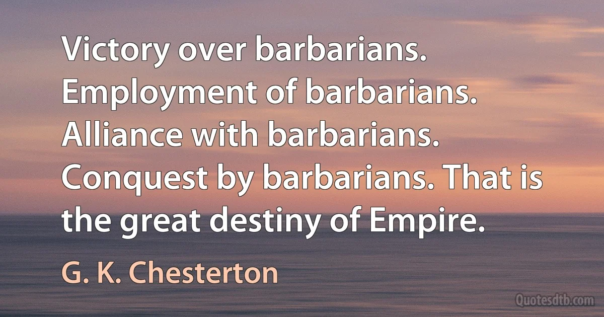 Victory over barbarians. Employment of barbarians. Alliance with barbarians. Conquest by barbarians. That is the great destiny of Empire. (G. K. Chesterton)