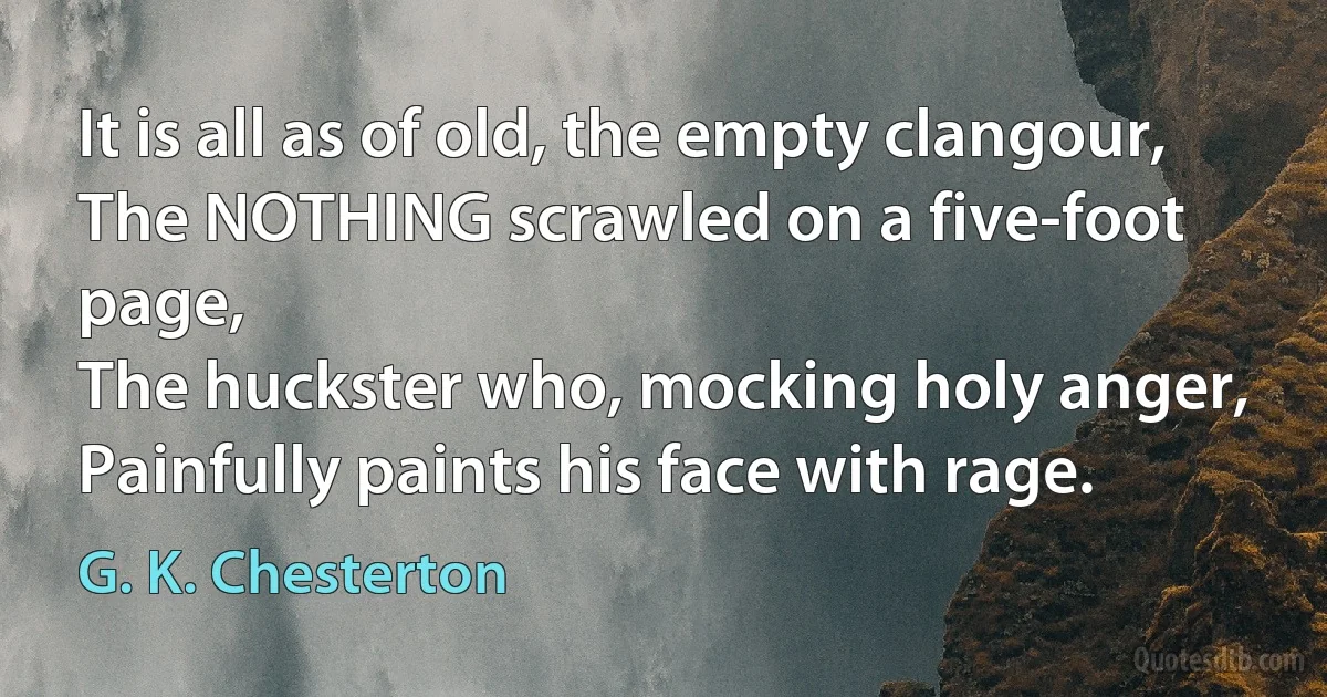 It is all as of old, the empty clangour,
The NOTHING scrawled on a five-foot page,
The huckster who, mocking holy anger,
Painfully paints his face with rage. (G. K. Chesterton)