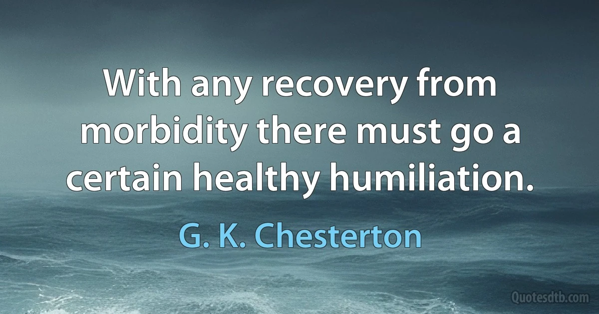 With any recovery from morbidity there must go a certain healthy humiliation. (G. K. Chesterton)