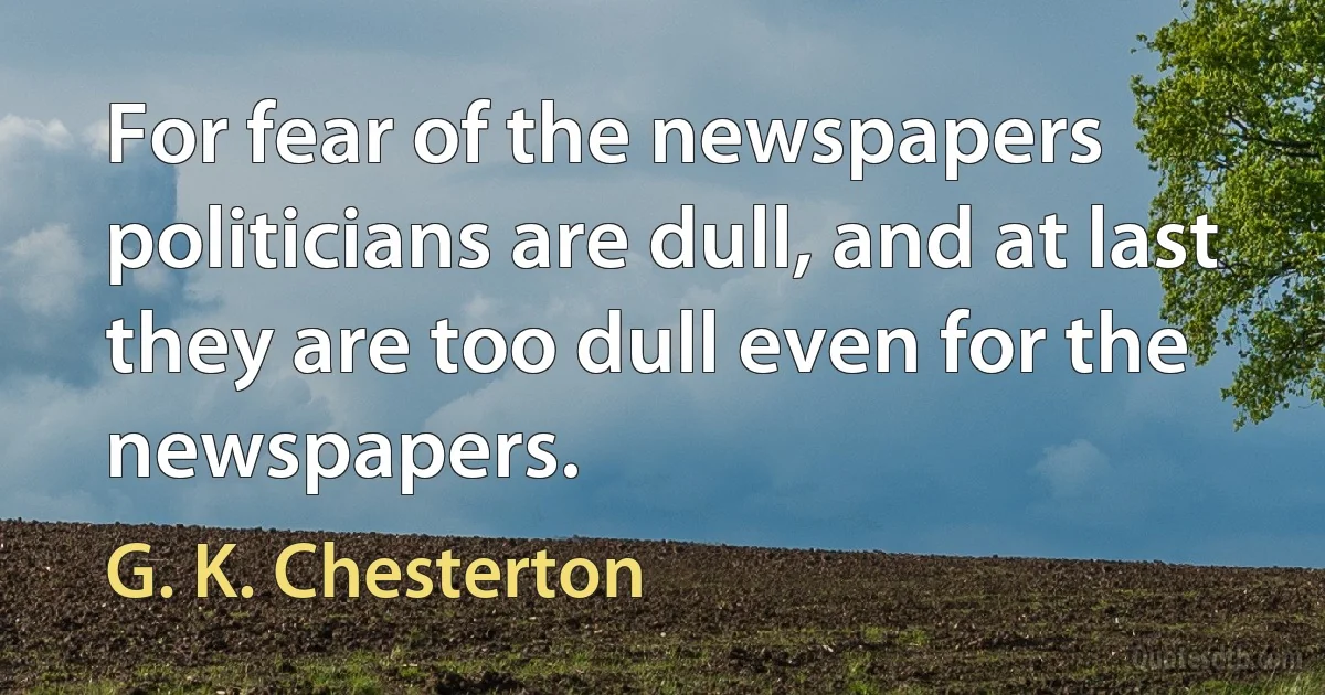 For fear of the newspapers politicians are dull, and at last they are too dull even for the newspapers. (G. K. Chesterton)