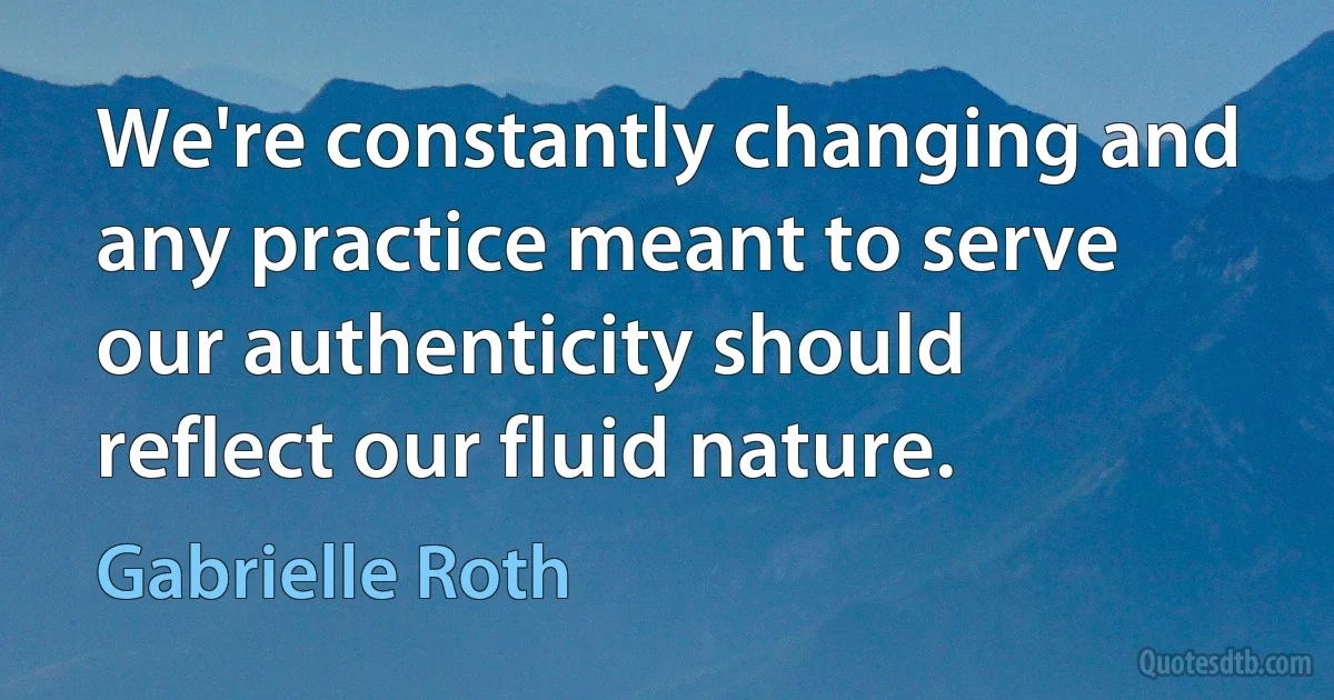 We're constantly changing and any practice meant to serve our authenticity should reflect our fluid nature. (Gabrielle Roth)