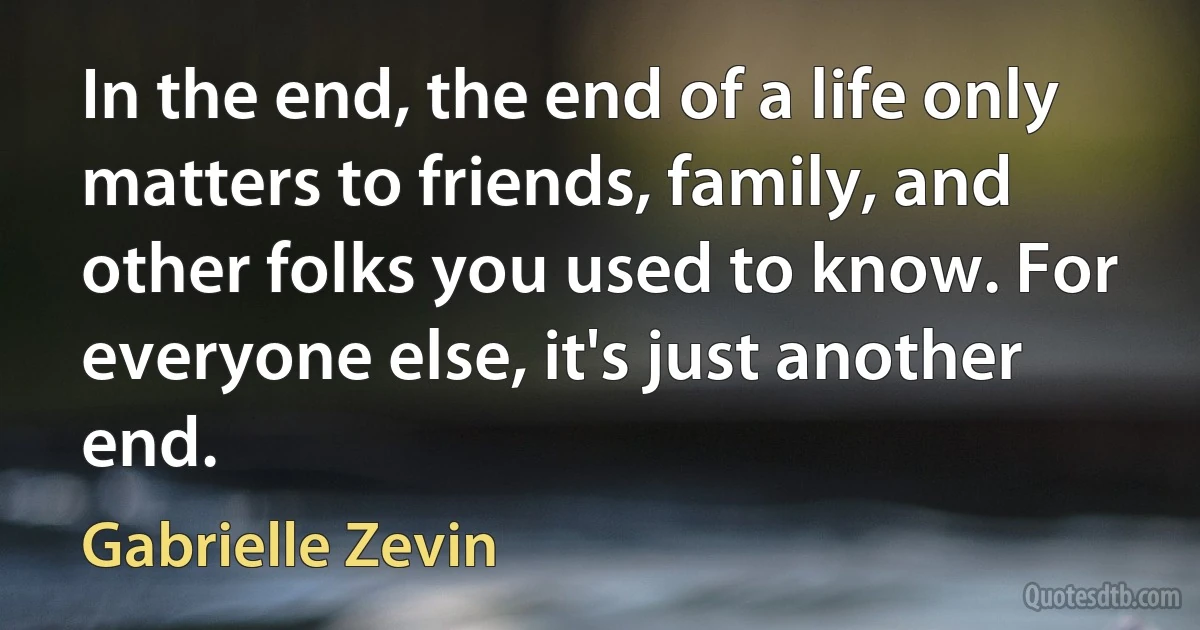 In the end, the end of a life only matters to friends, family, and other folks you used to know. For everyone else, it's just another end. (Gabrielle Zevin)