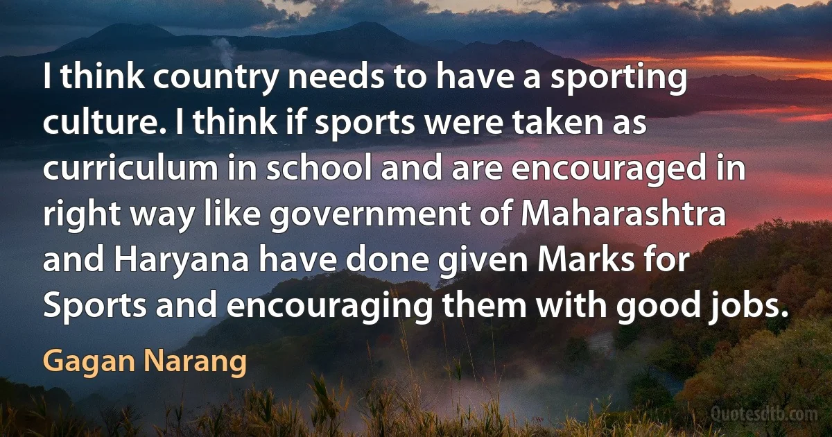 I think country needs to have a sporting culture. I think if sports were taken as curriculum in school and are encouraged in right way like government of Maharashtra and Haryana have done given Marks for Sports and encouraging them with good jobs. (Gagan Narang)