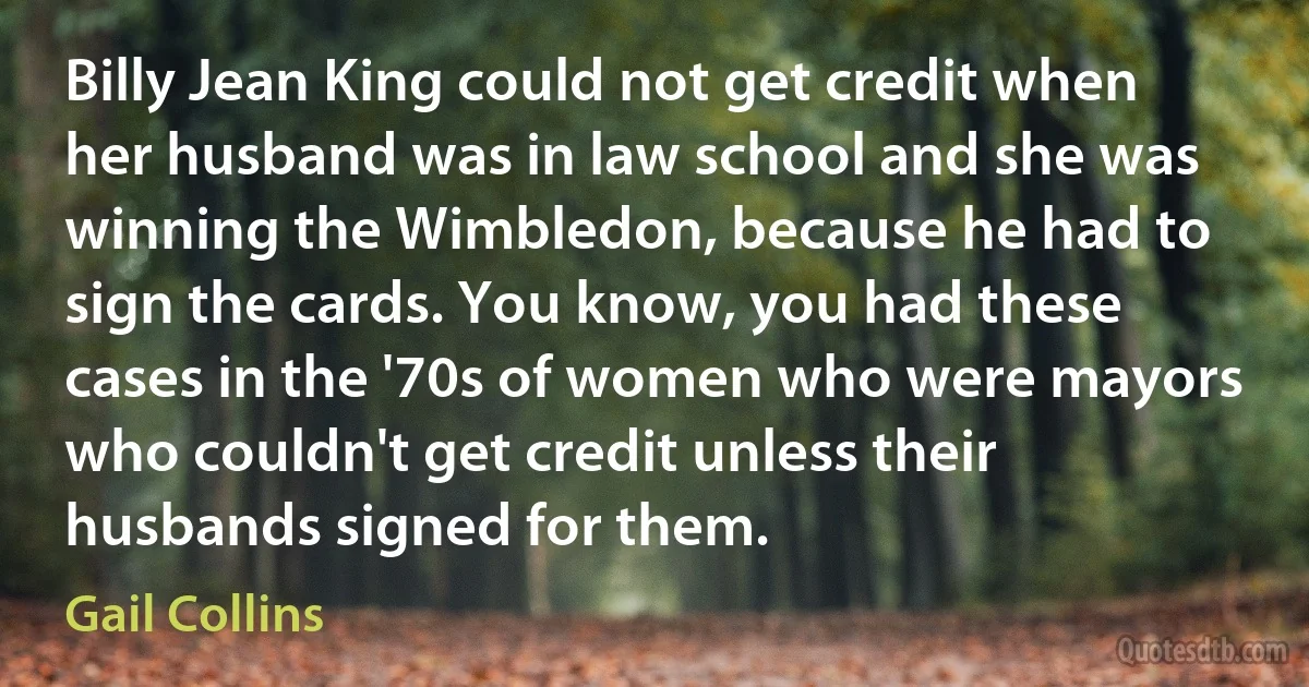 Billy Jean King could not get credit when her husband was in law school and she was winning the Wimbledon, because he had to sign the cards. You know, you had these cases in the '70s of women who were mayors who couldn't get credit unless their husbands signed for them. (Gail Collins)