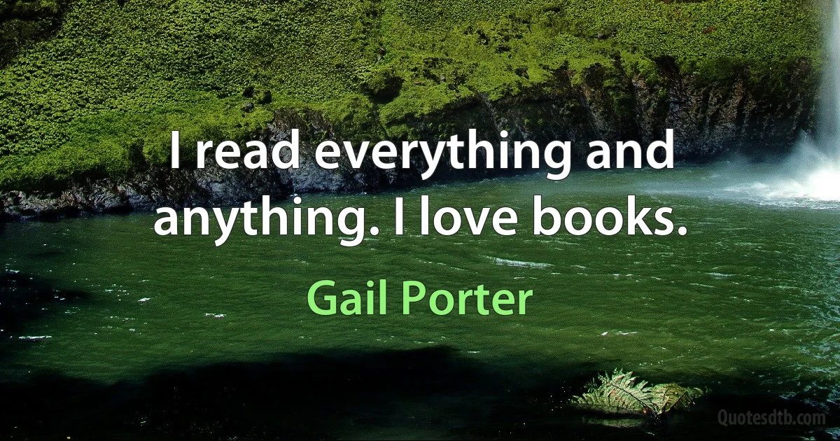 I read everything and anything. I love books. (Gail Porter)