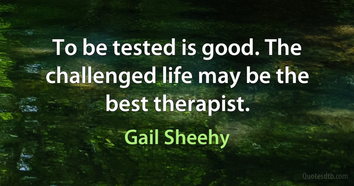 To be tested is good. The challenged life may be the best therapist. (Gail Sheehy)