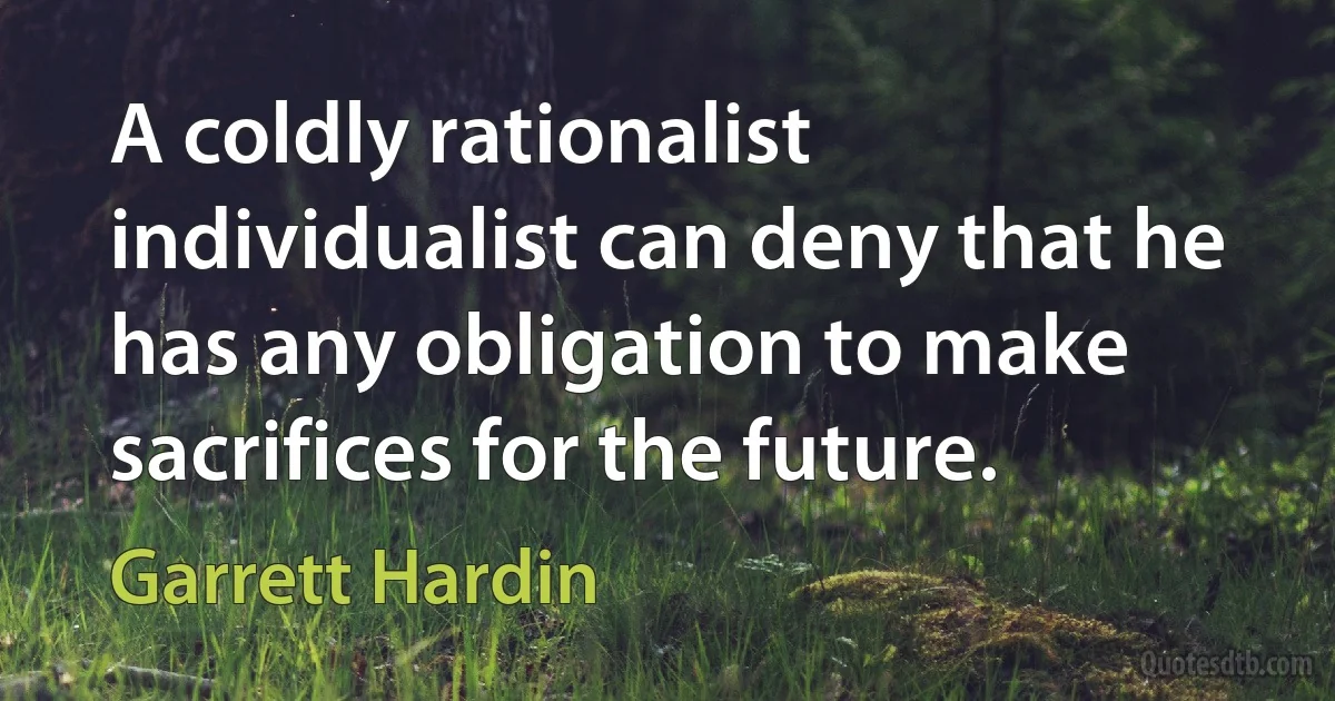 A coldly rationalist individualist can deny that he has any obligation to make sacrifices for the future. (Garrett Hardin)