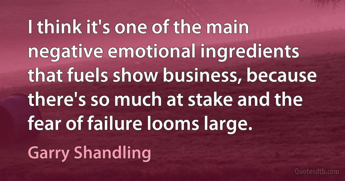 I think it's one of the main negative emotional ingredients that fuels show business, because there's so much at stake and the fear of failure looms large. (Garry Shandling)