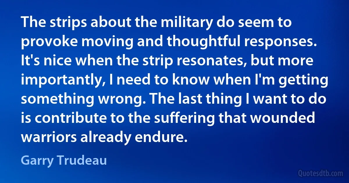 The strips about the military do seem to provoke moving and thoughtful responses. It's nice when the strip resonates, but more importantly, I need to know when I'm getting something wrong. The last thing I want to do is contribute to the suffering that wounded warriors already endure. (Garry Trudeau)