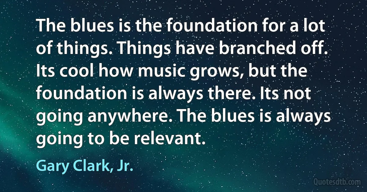 The blues is the foundation for a lot of things. Things have branched off. Its cool how music grows, but the foundation is always there. Its not going anywhere. The blues is always going to be relevant. (Gary Clark, Jr.)