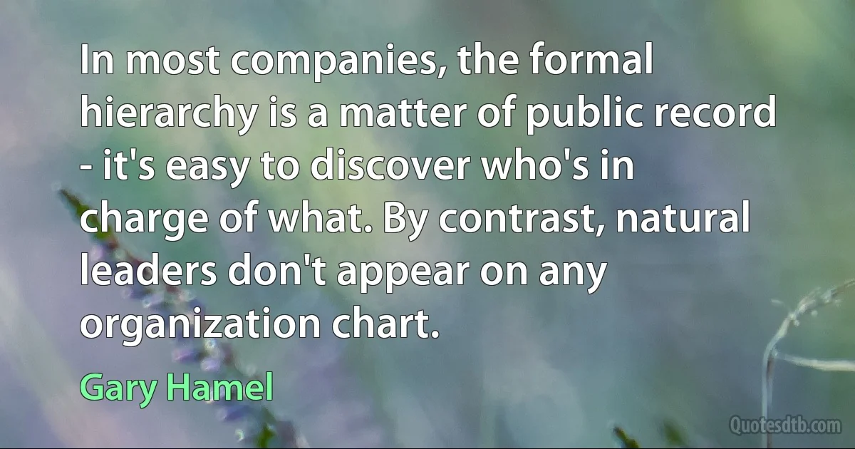 In most companies, the formal hierarchy is a matter of public record - it's easy to discover who's in charge of what. By contrast, natural leaders don't appear on any organization chart. (Gary Hamel)