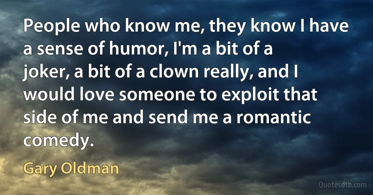 People who know me, they know I have a sense of humor, I'm a bit of a joker, a bit of a clown really, and I would love someone to exploit that side of me and send me a romantic comedy. (Gary Oldman)