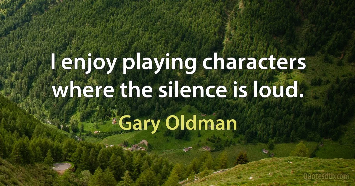 I enjoy playing characters where the silence is loud. (Gary Oldman)