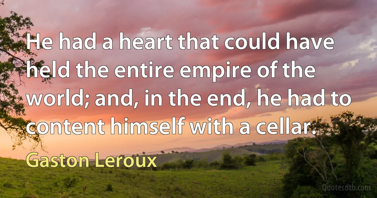 He had a heart that could have held the entire empire of the world; and, in the end, he had to content himself with a cellar. (Gaston Leroux)