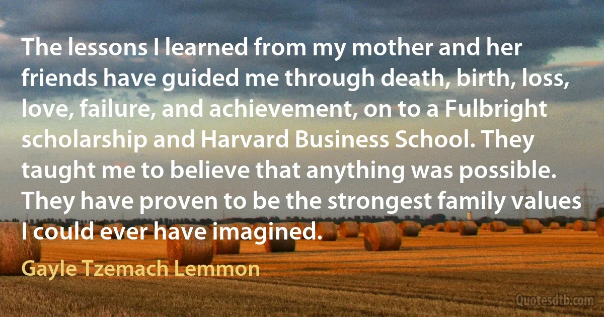 The lessons I learned from my mother and her friends have guided me through death, birth, loss, love, failure, and achievement, on to a Fulbright scholarship and Harvard Business School. They taught me to believe that anything was possible. They have proven to be the strongest family values I could ever have imagined. (Gayle Tzemach Lemmon)