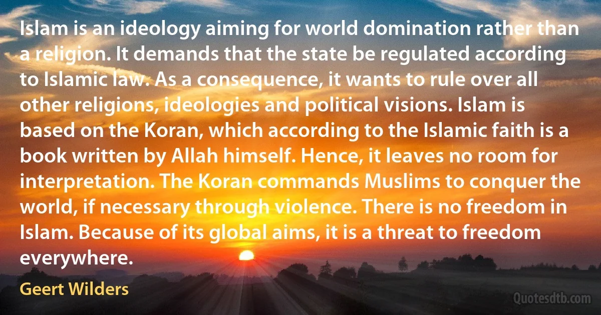 Islam is an ideology aiming for world domination rather than a religion. It demands that the state be regulated according to Islamic law. As a consequence, it wants to rule over all other religions, ideologies and political visions. Islam is based on the Koran, which according to the Islamic faith is a book written by Allah himself. Hence, it leaves no room for interpretation. The Koran commands Muslims to conquer the world, if necessary through violence. There is no freedom in Islam. Because of its global aims, it is a threat to freedom everywhere. (Geert Wilders)