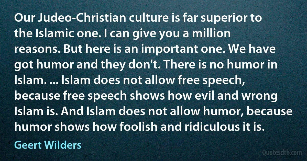 Our Judeo-Christian culture is far superior to the Islamic one. I can give you a million reasons. But here is an important one. We have got humor and they don't. There is no humor in Islam. ... Islam does not allow free speech, because free speech shows how evil and wrong Islam is. And Islam does not allow humor, because humor shows how foolish and ridiculous it is. (Geert Wilders)