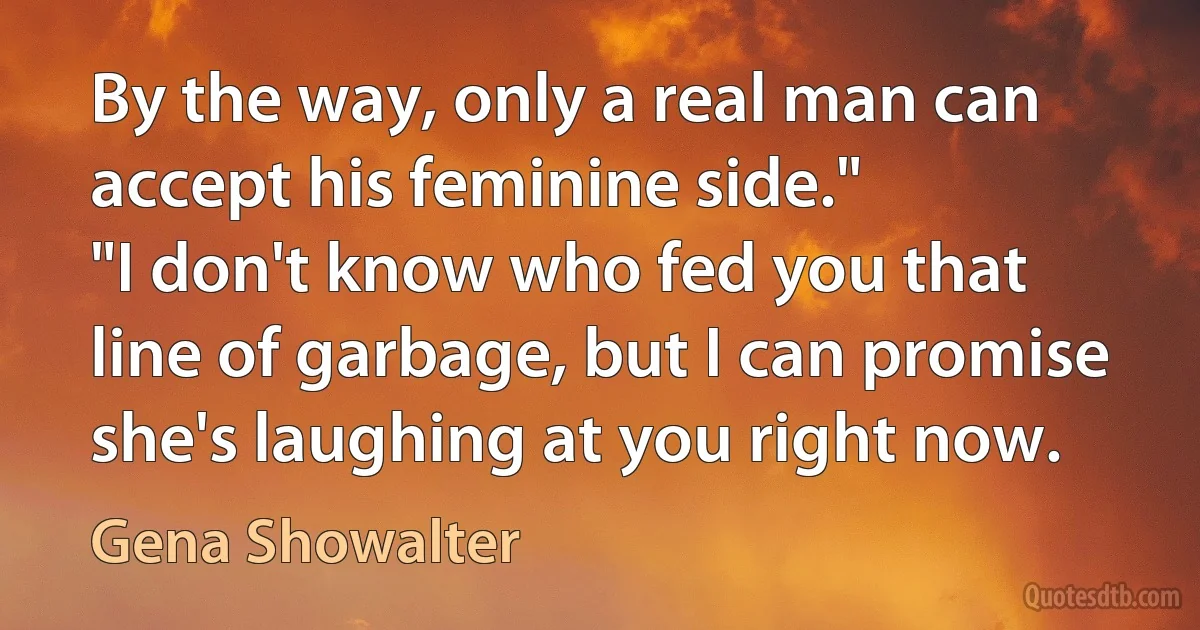 By the way, only a real man can accept his feminine side."
"I don't know who fed you that line of garbage, but I can promise she's laughing at you right now. (Gena Showalter)