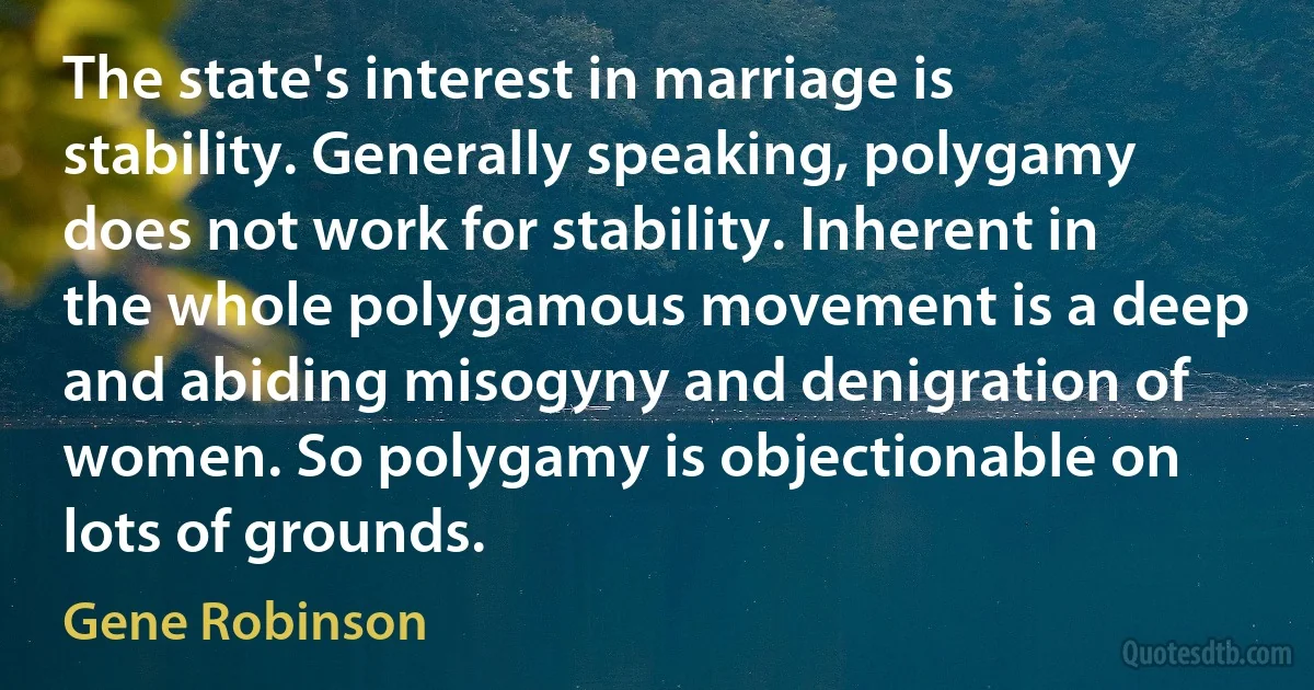 The state's interest in marriage is stability. Generally speaking, polygamy does not work for stability. Inherent in the whole polygamous movement is a deep and abiding misogyny and denigration of women. So polygamy is objectionable on lots of grounds. (Gene Robinson)