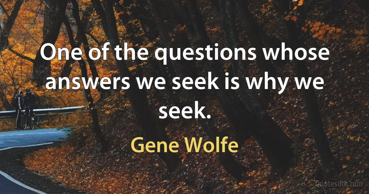 One of the questions whose answers we seek is why we seek. (Gene Wolfe)