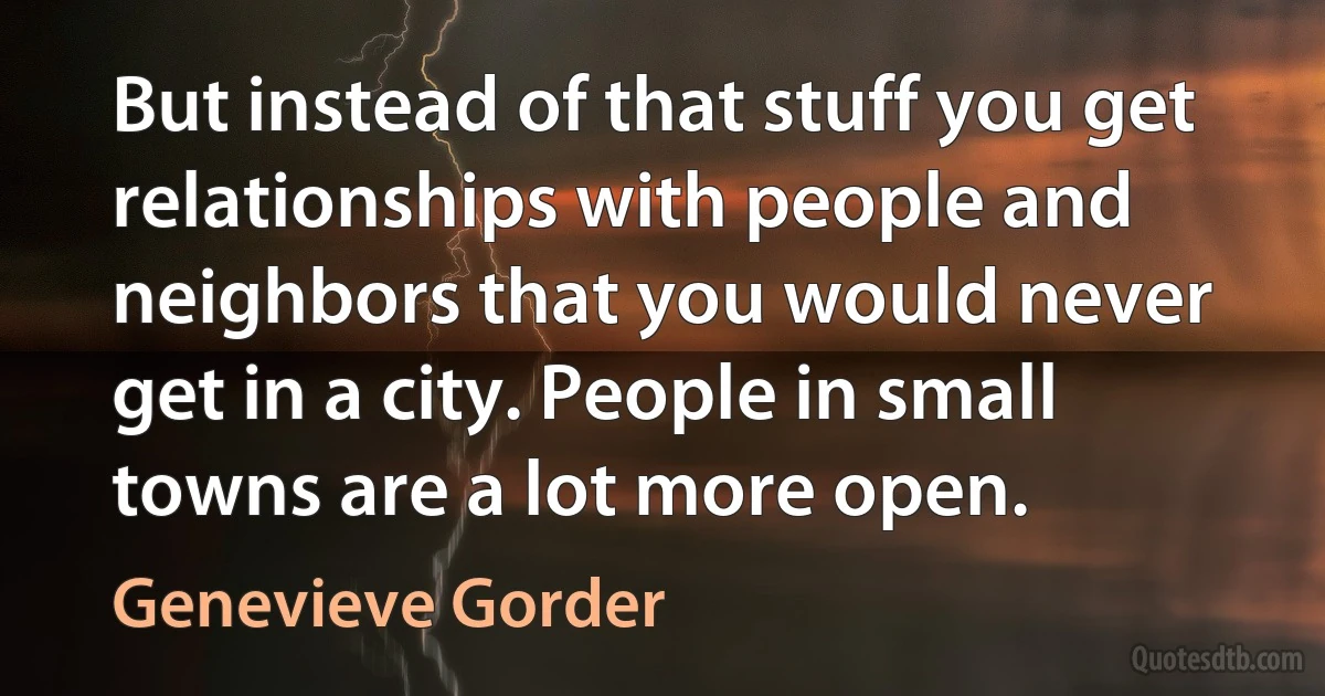 But instead of that stuff you get relationships with people and neighbors that you would never get in a city. People in small towns are a lot more open. (Genevieve Gorder)