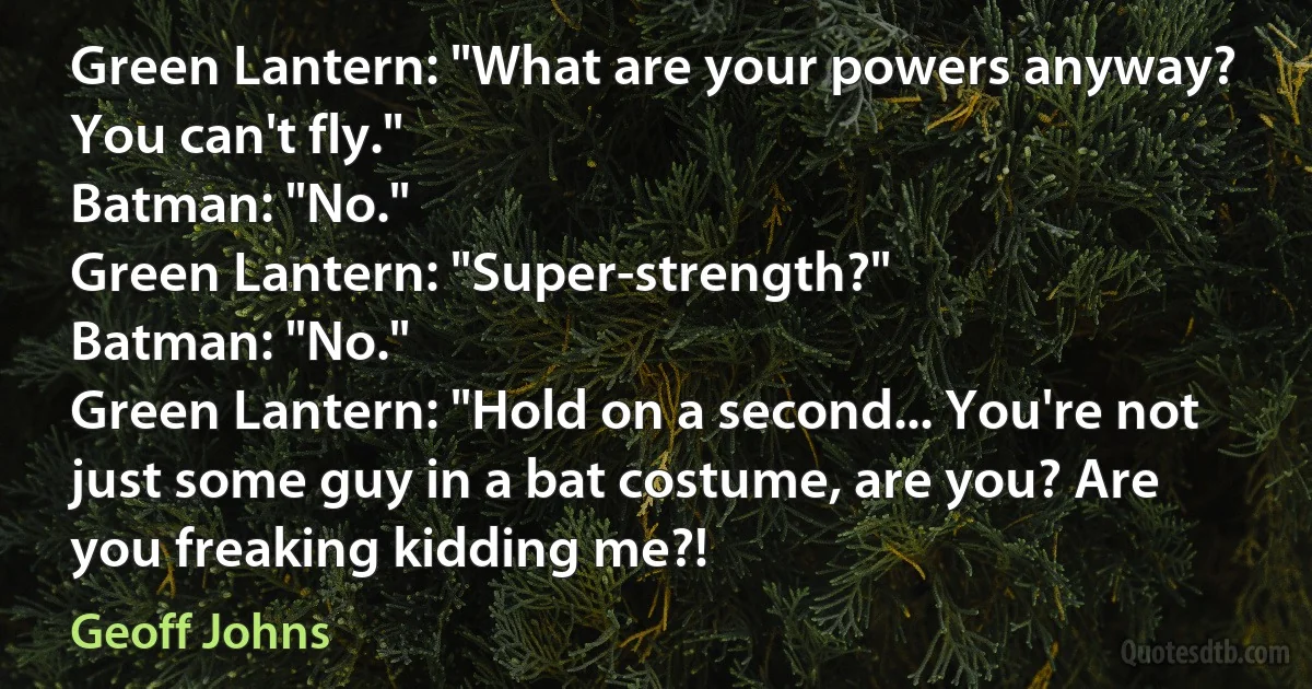 Green Lantern: "What are your powers anyway? You can't fly."
Batman: "No."
Green Lantern: "Super-strength?"
Batman: "No."
Green Lantern: "Hold on a second... You're not just some guy in a bat costume, are you? Are you freaking kidding me?! (Geoff Johns)