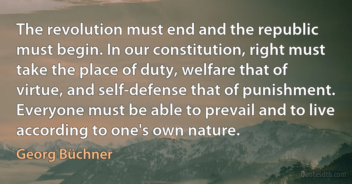 The revolution must end and the republic must begin. In our constitution, right must take the place of duty, welfare that of virtue, and self-defense that of punishment. Everyone must be able to prevail and to live according to one's own nature. (Georg Büchner)