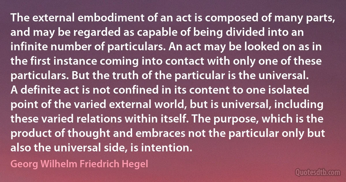 The external embodiment of an act is composed of many parts, and may be regarded as capable of being divided into an infinite number of particulars. An act may be looked on as in the first instance coming into contact with only one of these particulars. But the truth of the particular is the universal. A definite act is not confined in its content to one isolated point of the varied external world, but is universal, including these varied relations within itself. The purpose, which is the product of thought and embraces not the particular only but also the universal side, is intention. (Georg Wilhelm Friedrich Hegel)