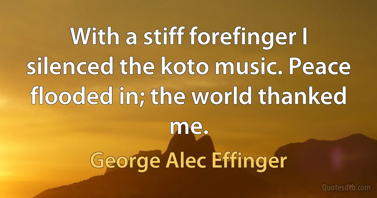 With a stiff forefinger I silenced the koto music. Peace flooded in; the world thanked me. (George Alec Effinger)