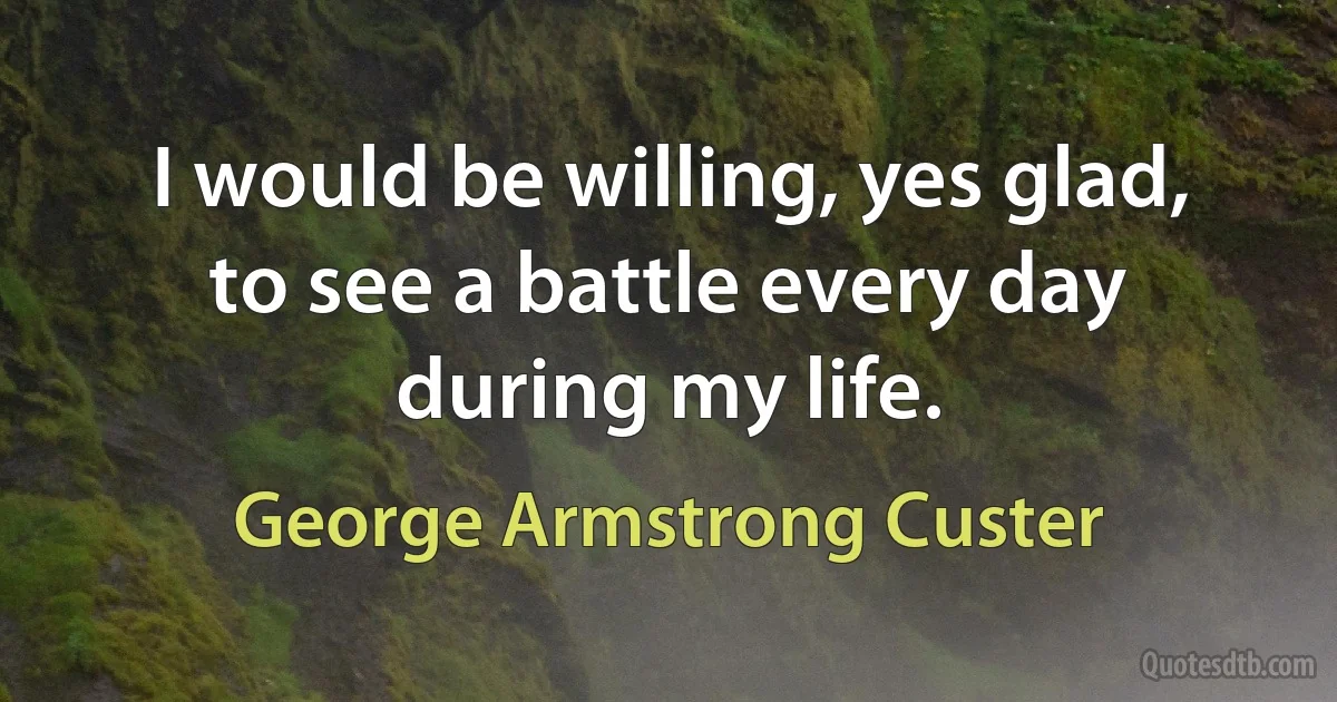 I would be willing, yes glad, to see a battle every day during my life. (George Armstrong Custer)