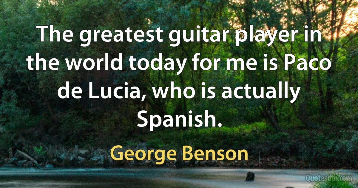 The greatest guitar player in the world today for me is Paco de Lucia, who is actually Spanish. (George Benson)