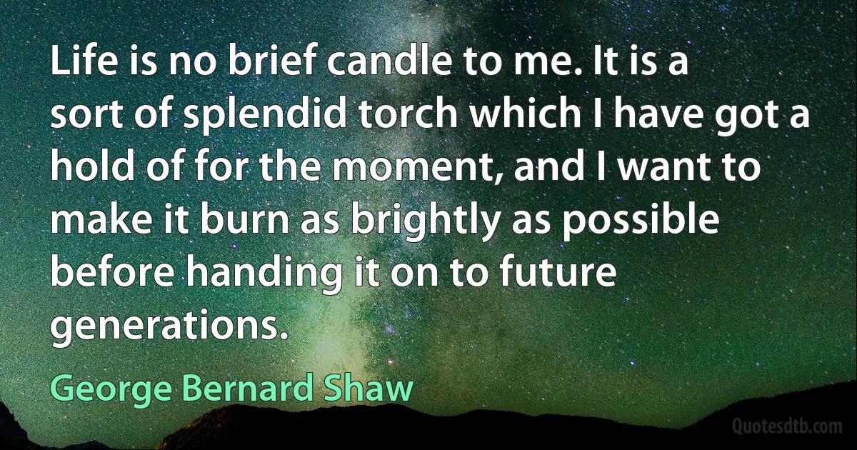 Life is no brief candle to me. It is a sort of splendid torch which I have got a hold of for the moment, and I want to make it burn as brightly as possible before handing it on to future generations. (George Bernard Shaw)