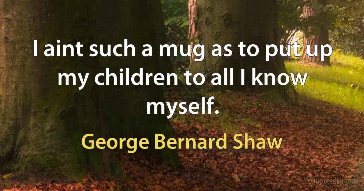 I aint such a mug as to put up my children to all I know myself. (George Bernard Shaw)