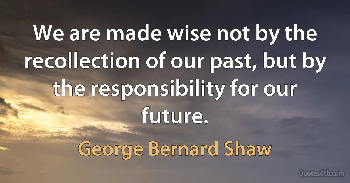 We are made wise not by the recollection of our past, but by the responsibility for our future. (George Bernard Shaw)