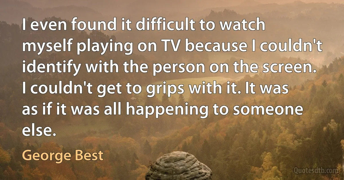 I even found it difficult to watch myself playing on TV because I couldn't identify with the person on the screen. I couldn't get to grips with it. It was as if it was all happening to someone else. (George Best)